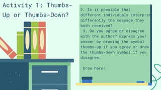 Activity 1: Thumbs-
Up or Thumbs-Down?
2. Is it possible that
different individuals interpret
differently the message they
both received?
3. Do you agree or disagree
with the author? Express your
answer by drawing the symbol
thumbs-up if you agree or draw
the thumbs-down symbol if you
disagree.
Draw here:
 