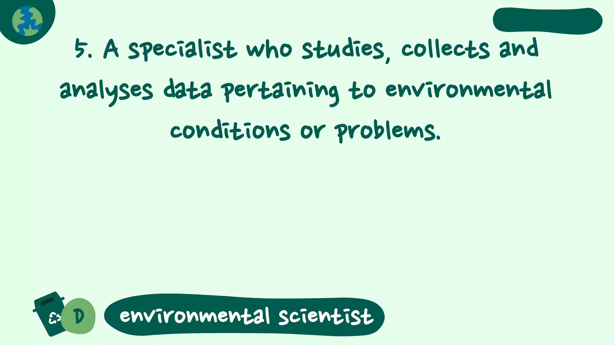 5. A specialist who studies, collects and
analyses data pertaining to environmental
conditions or problems.
D environmental scientist
 