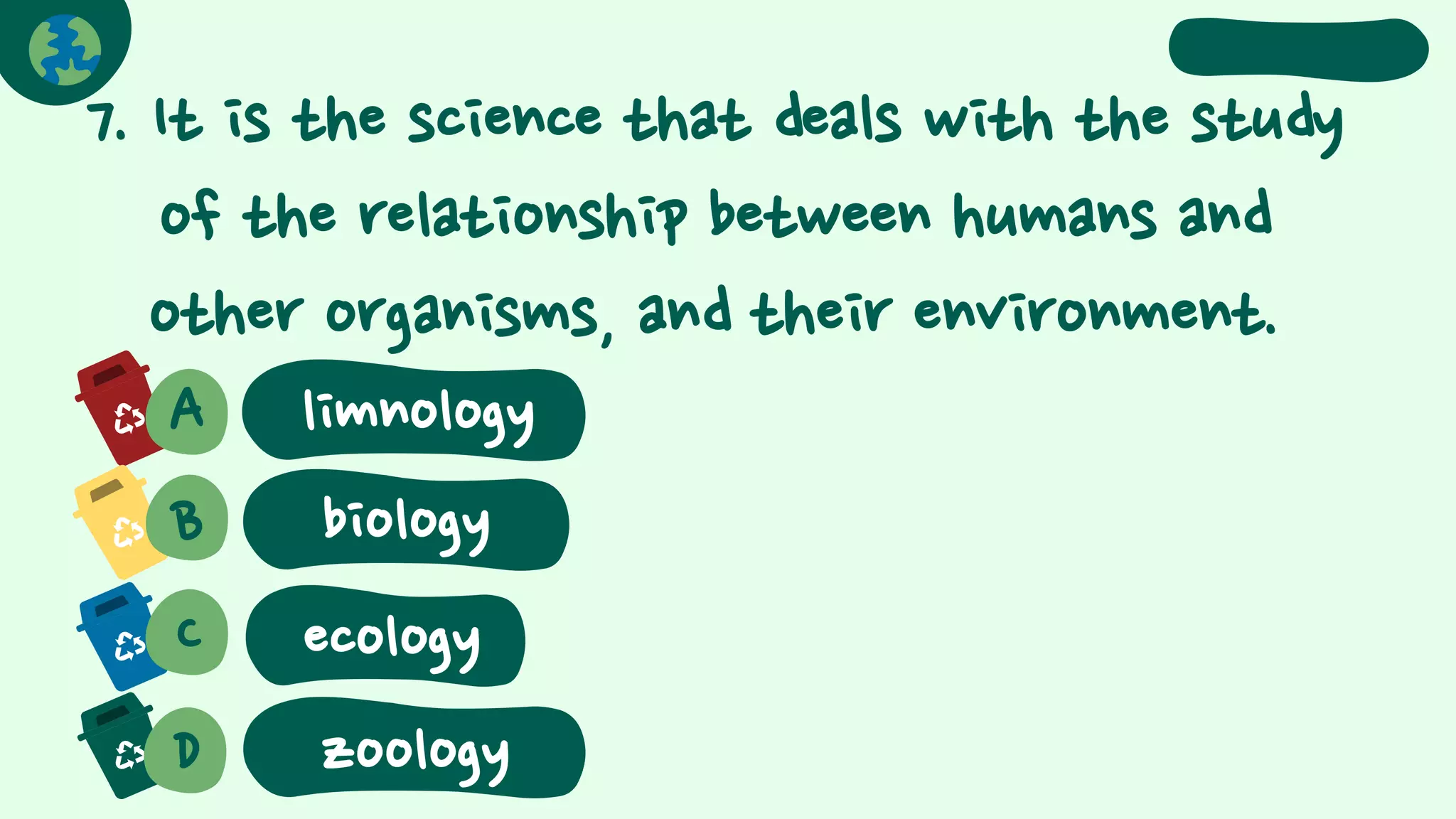 7. It is the science that deals with the study
of the relationship between humans and
other organisms, and their environment.
A
B biology
C
D
ecology
zoology
limnology
 
