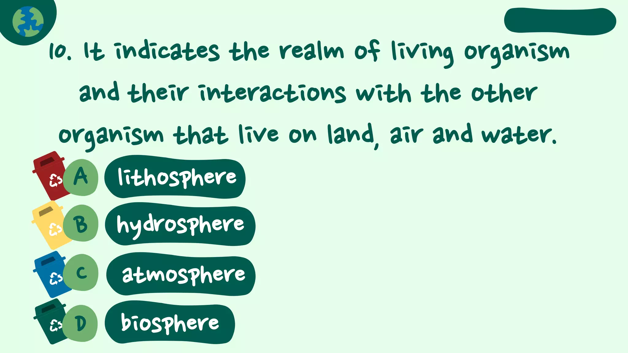 10. It indicates the realm of living organism
and their interactions with the other
organism that live on land, air and water.
A
B hydrosphere
C
D
atmosphere
biosphere
lithosphere
 