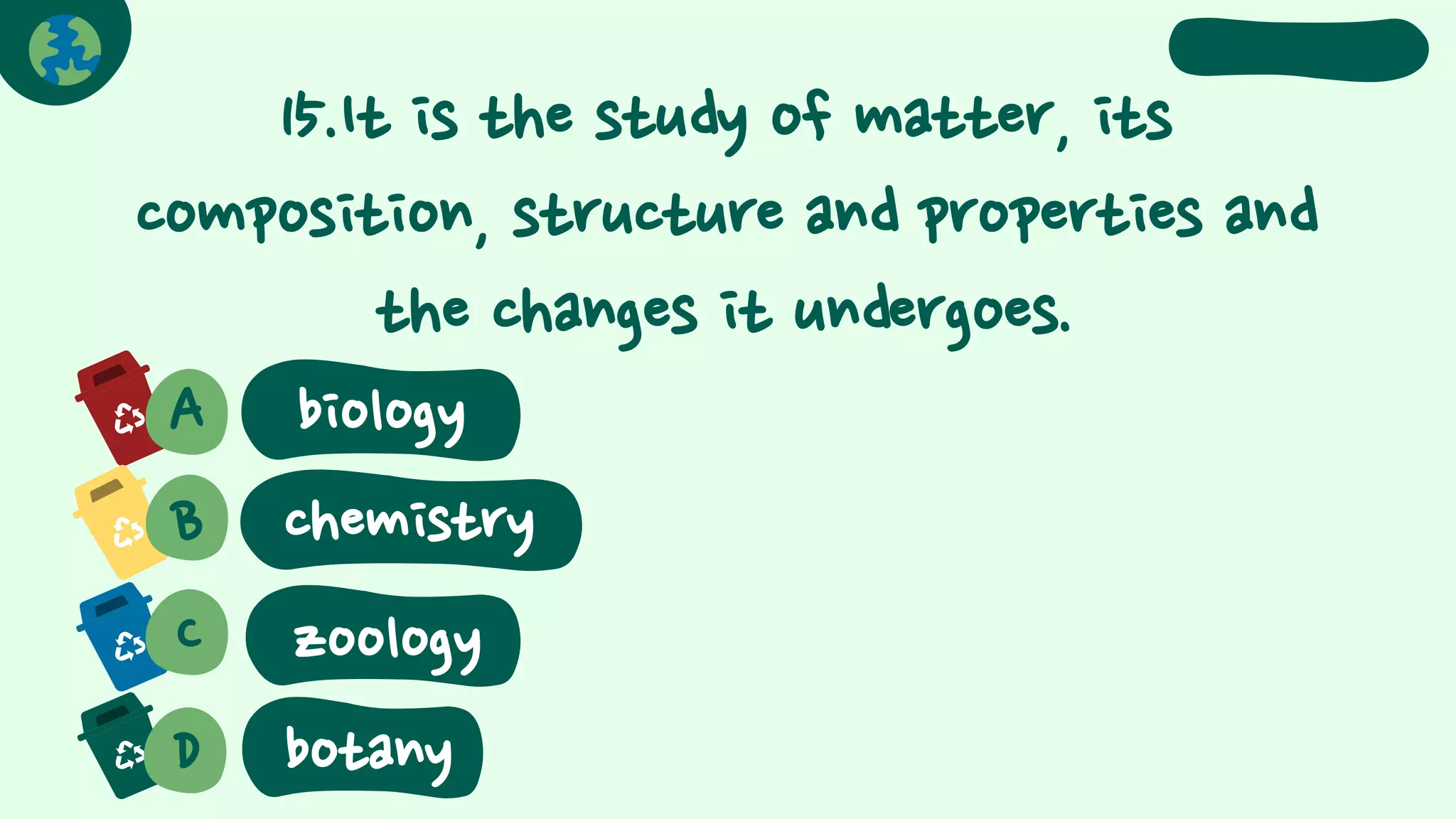 15.It is the study of matter, its
composition, structure and properties and
the changes it undergoes.
A biology
B chemistry
C
D
zoology
botany
 