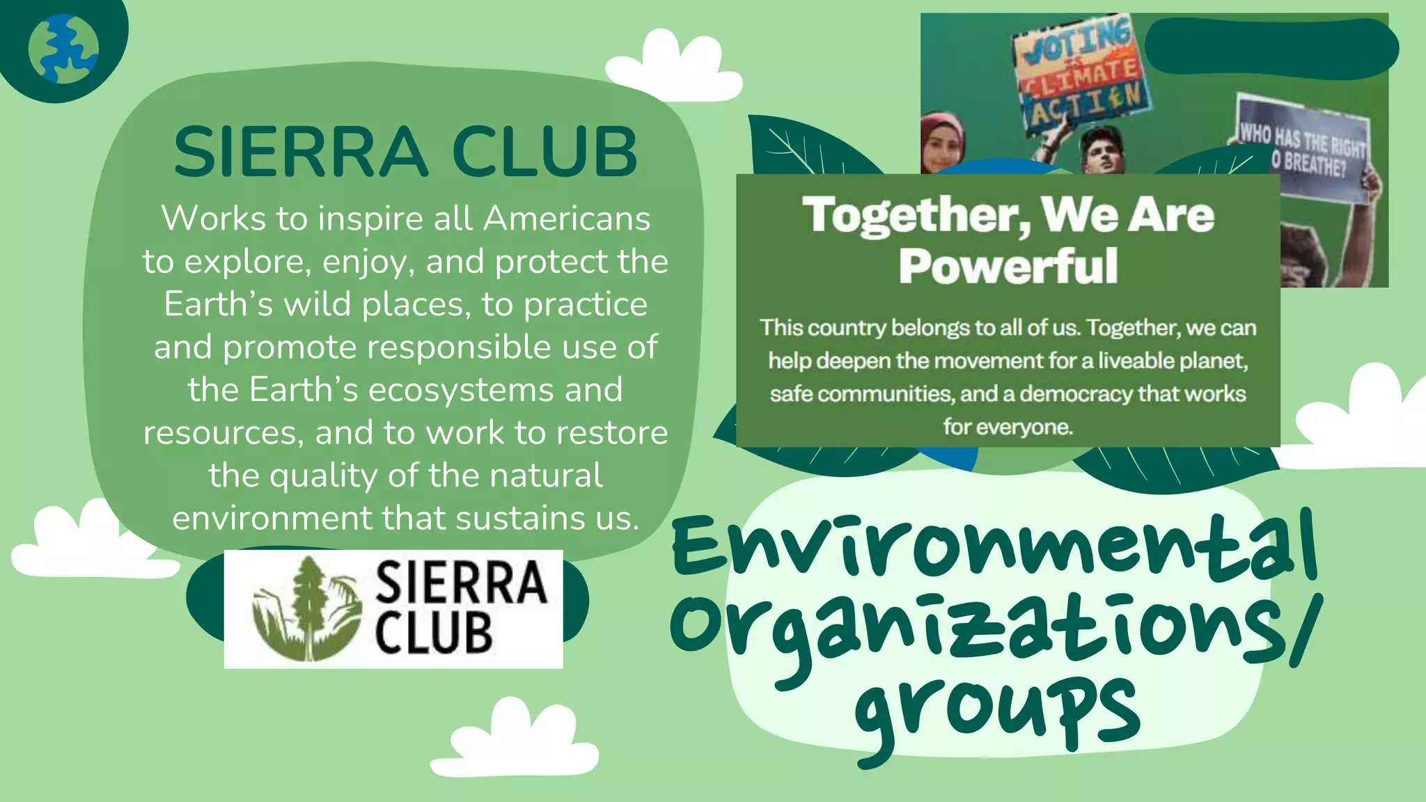Environmental
Organizations/
groups
SIERRA CLUB
Works to inspire all Americans
to explore, enjoy, and protect the
Earth’s wild places, to practice
and promote responsible use of
the Earth’s ecosystems and
resources, and to work to restore
the quality of the natural
environment that sustains us.
 