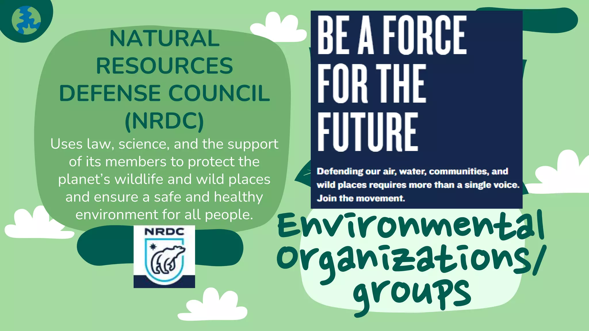 Environmental
Organizations/
groups
NATURAL
RESOURCES
DEFENSE COUNCIL
(NRDC)
Uses law, science, and the support
of its members to protect the
planet’s wildlife and wild places
and ensure a safe and healthy
environment for all people.
 