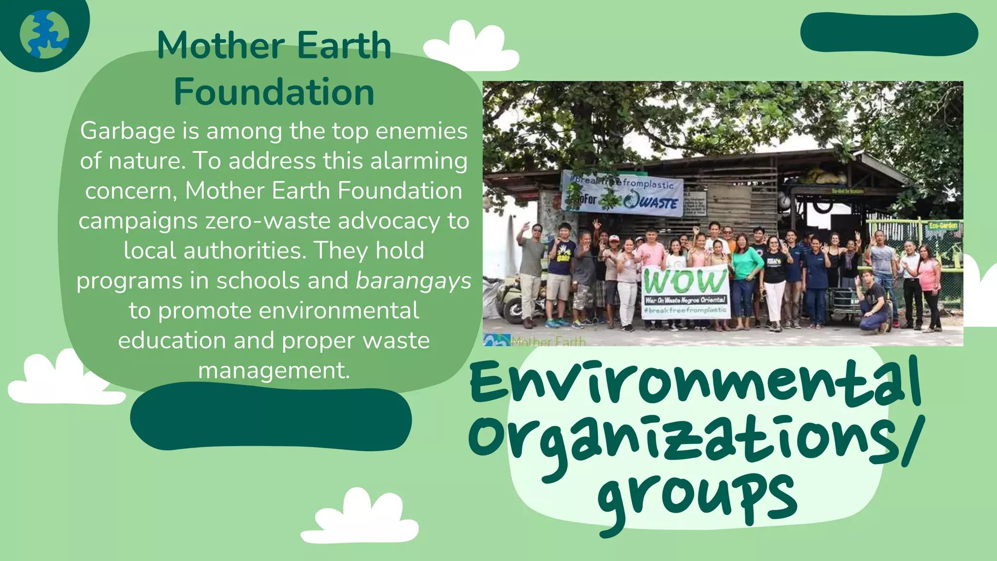 Environmental
Organizations/
groups
Mother Earth
Foundation
Garbage is among the top enemies
of nature. To address this alarming
concern, Mother Earth Foundation
campaigns zero-waste advocacy to
local authorities. They hold
programs in schools and barangays
to promote environmental
education and proper waste
management.
 