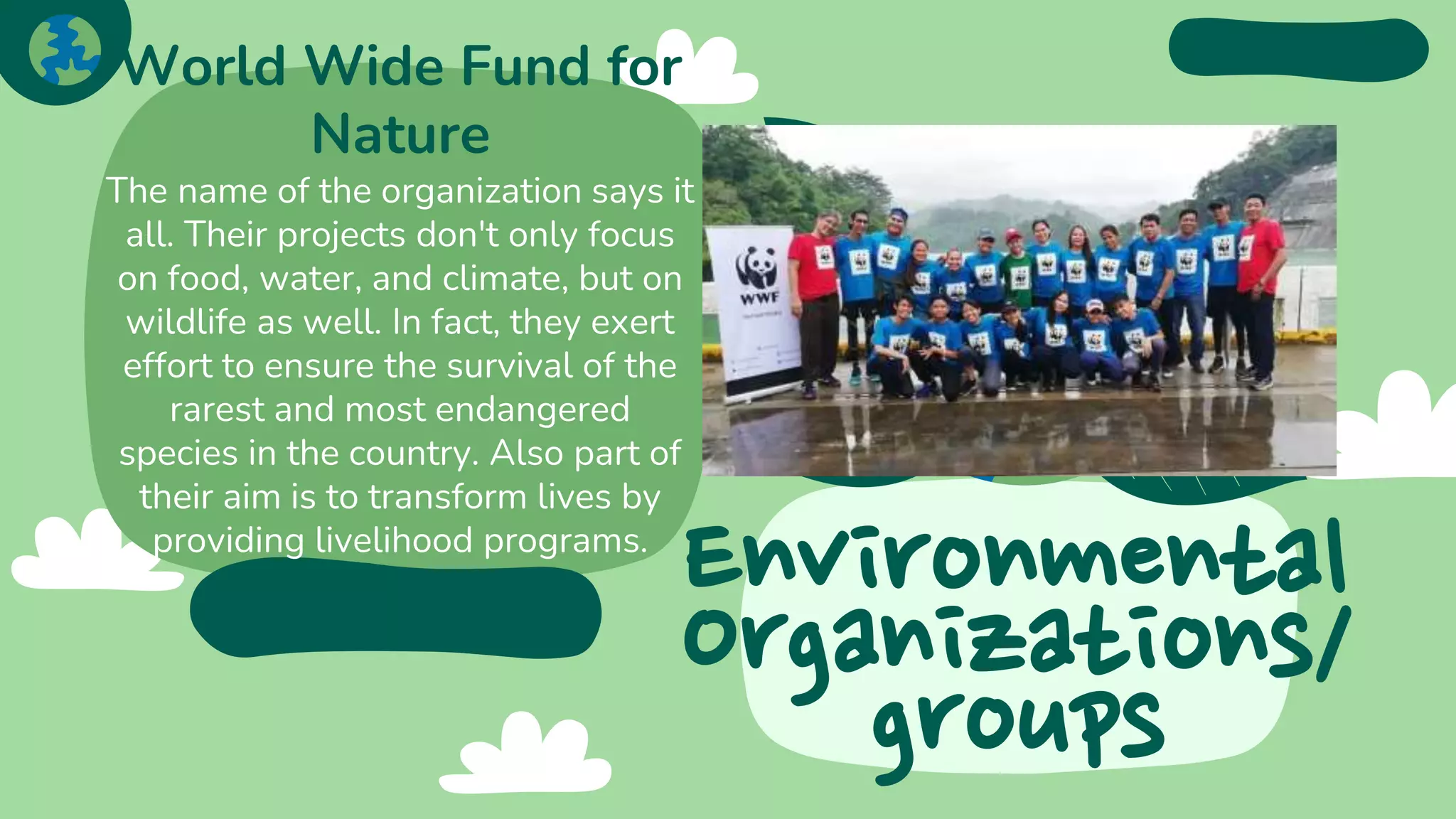 Environmental
Organizations/
groups
World Wide Fund for
Nature
The name of the organization says it
all. Their projects don't only focus
on food, water, and climate, but on
wildlife as well. In fact, they exert
effort to ensure the survival of the
rarest and most endangered
species in the country. Also part of
their aim is to transform lives by
providing livelihood programs.
 
