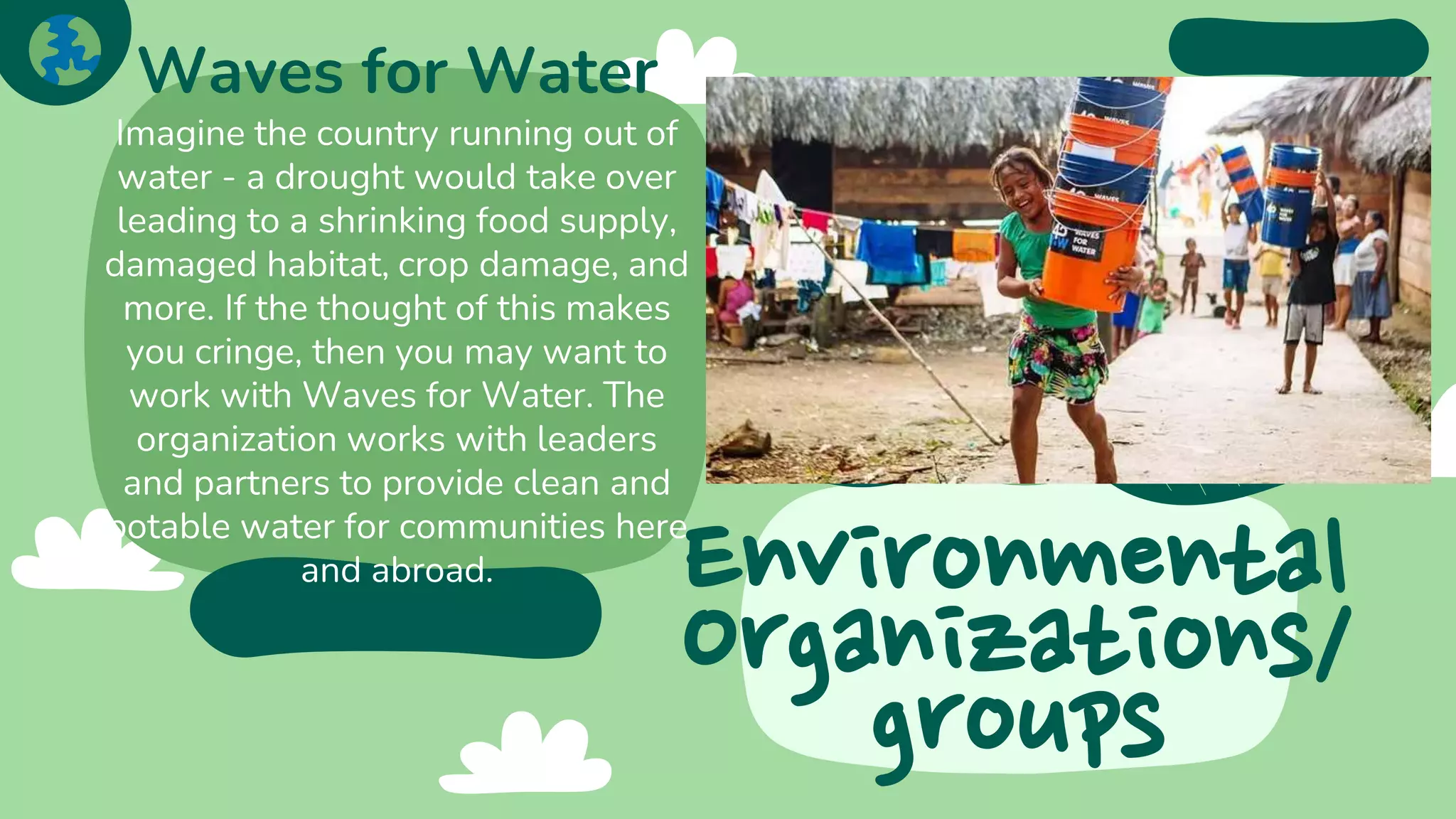 Environmental
Organizations/
groups
Waves for Water
Imagine the country running out of
water - a drought would take over
leading to a shrinking food supply,
damaged habitat, crop damage, and
more. If the thought of this makes
you cringe, then you may want to
work with Waves for Water. The
organization works with leaders
and partners to provide clean and
potable water for communities here
and abroad.
 