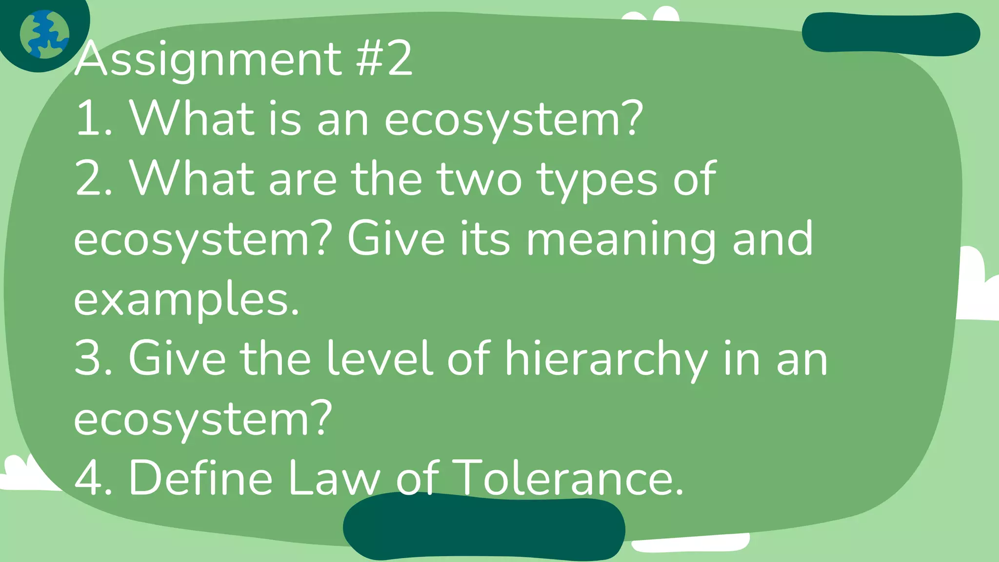 Assignment #2
1. What is an ecosystem?
2. What are the two types of
ecosystem? Give its meaning and
examples.
3. Give the level of hierarchy in an
ecosystem?
4. Define Law of Tolerance.
 