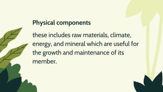 Physical components
these includes raw materials, climate,
energy, and mineral which are useful for
the growth and maintenance of its
member.
 
