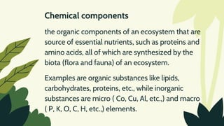 Chemical components
the organic components of an ecosystem that are
source of essential nutrients, such as proteins and
amino acids, all of which are synthesized by the
biota (flora and fauna) of an ecosystem.
Examples are organic substances like lipids,
carbohydrates, proteins, etc., while inorganic
substances are micro ( Co, Cu, Al, etc.,) and macro
( P, K, O, C, H, etc.,) elements.
 