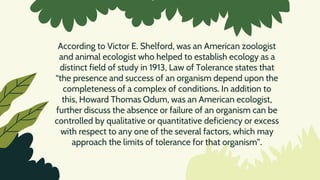 According to Victor E. Shelford, was an American zoologist
and animal ecologist who helped to establish ecology as a
distinct field of study in 1913, Law of Tolerance states that
“the presence and success of an organism depend upon the
completeness of a complex of conditions. In addition to
this, Howard Thomas Odum, was an American ecologist,
further discuss the absence or failure of an organism can be
controlled by qualitative or quantitative deficiency or excess
with respect to any one of the several factors, which may
approach the limits of tolerance for that organism”.
 