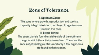 Zone of Tolerance
i. Optimum Zone:
The zone where growth, reproduction and survival
capacity is high. Maximum numbers of organisms are
found in this zone.
ii. Stress Zones:
The stress zone is found on either side of the optimum
range in which the activity slows down. These are the
zones of physiological stress and only a few organisms
are found in these zones.
 