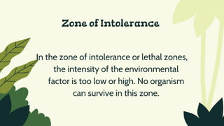 Zone of Intolerance
In the zone of intolerance or lethal zones,
the intensity of the environmental
factor is too low or high. No organism
can survive in this zone.
 