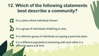 12. Which of the following statements
best describe a community?
It is a place where individual interact
a
b
c
d
It is a group of individuals inhabiting an area
It is collective group of individuals occupying a particular place
It is a different populations interacting with each other in a
different space and time
 