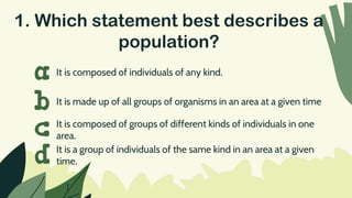 1. Which statement best describes a
population?
It is composed of individuals of any kind.
a
b
c
d
It is made up of all groups of organisms in an area at a given time
It is composed of groups of different kinds of individuals in one
area.
It is a group of individuals of the same kind in an area at a given
time.
 