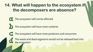 14. What will happen to the ecosystem if
the decomposers are absence?
The ecosystem will not be affected
a
b
c
d
The ecosystem will have more nutrients
The ecosystem will have more producers and consumers
The waste and dead organisms would not be released back into
the ecosystem
 