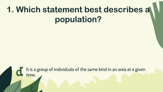 1. Which statement best describes a
population?
d It is a group of individuals of the same kind in an area at a given
time.
 