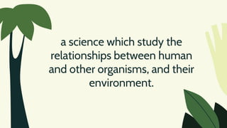 a science which study the
relationships between human
and other organisms, and their
environment.
 