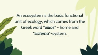 An ecosystem is the basic functional
unit of ecology, which comes from the
Greek word “oikos” - home and
“sistema”-system.
 