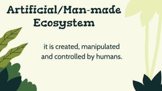 Artificial/Man-made
Ecosystem
it is created, manipulated
and controlled by humans.
 