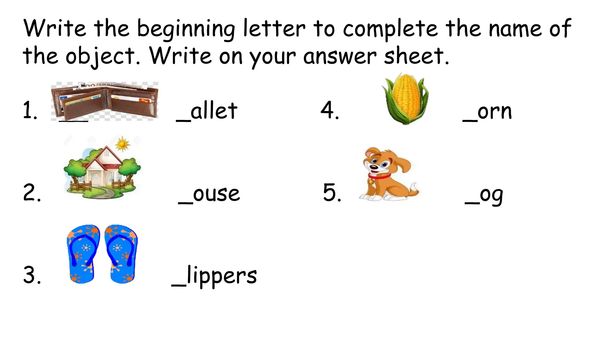 Write the beginning letter to complete the name of
the object. Write on your answer sheet.
1. __allet _allet 4. _orn
2. _ouse 5. _og
3. _lippers