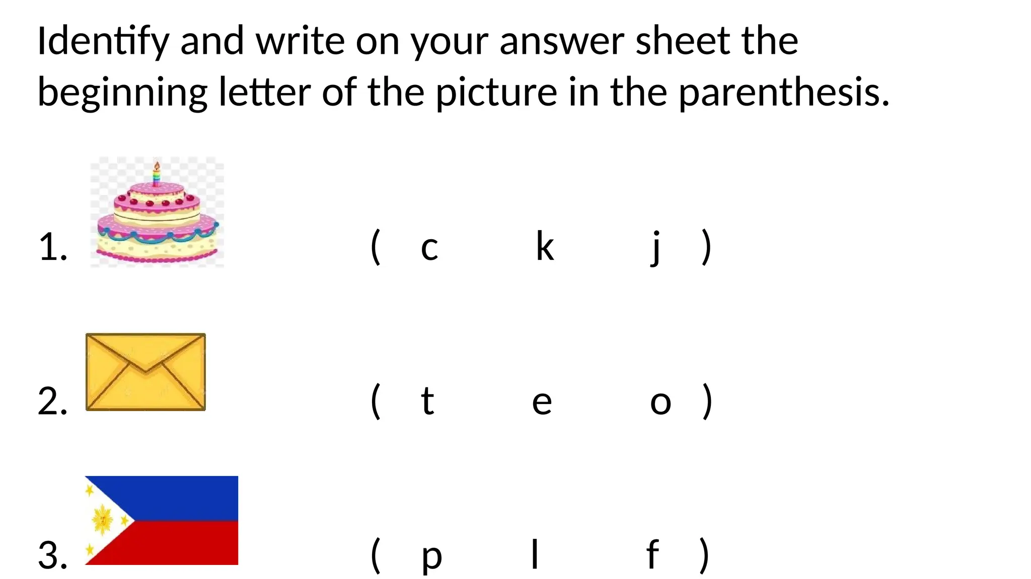Identify and write on your answer sheet the
beginning letter of the picture in the parenthesis.
1. ( c k j )
2. ( t e o )
3. ( p l f )