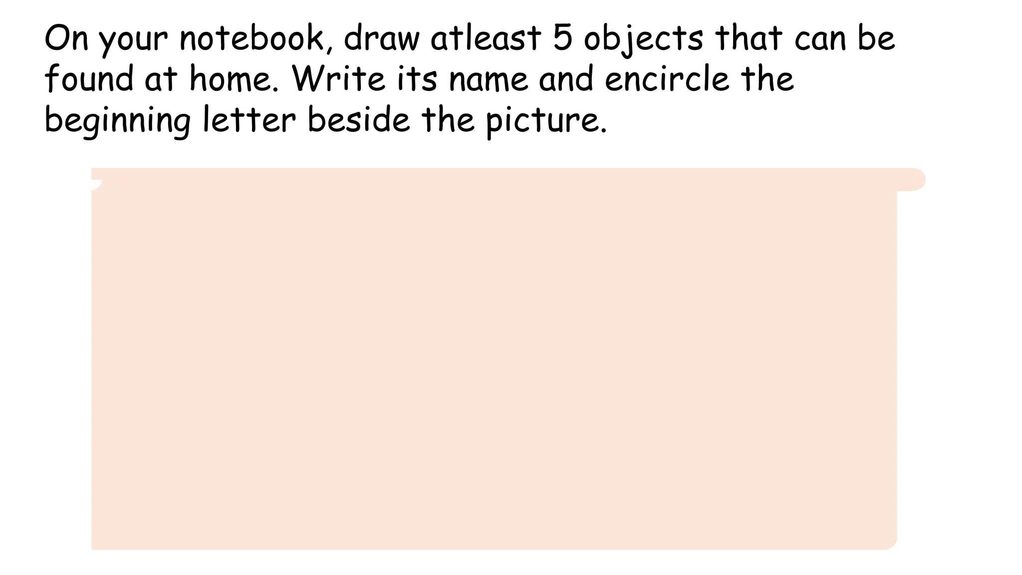 On your notebook, draw atleast 5 objects that can be
found at home. Write its name and encircle the
beginning letter beside the picture.
