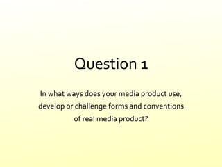 Question 1
In what ways does your media product use,
develop or challenge forms and conventions
of real media product?
 