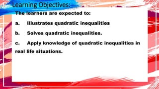 Learning Objectives:
The learners are expected to:
a. Illustrates quadratic inequalities
b. Solves quadratic inequalities.
c. Apply knowledge of quadratic inequalities in
real life situations.
 