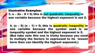 DEVELOPMENT
Illustrative Examples:
3. x – 2x – 8 = 0; this is not quadratic inequality in
one variable because the highest exponent is not 2.
4. (x – 5) (x – 1) > 0; this is quadratic inequality in
one variable because the symbol used is an
inequality symbol and the highest exponent is 2.
(But take note this one is tricky because you need
to multiply the factors to expressed to its lowest
term then can identify the highest exponent.)
 