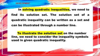 In solving quadratic inequalities, we need to
find its solution set. The solution set of a
quadratic inequality can be written as a set and
can be illustrated through a number line.
DEVELOPMENT
To illustrate the solution set on the number
line, we need to consider the inequality symbols
used in given quadratic inequality.
 