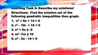 ENGAGEMENT Group Activity
Learning Task 4: Describe my solutions!
Directions: Find the solution set of the
following quadratic inequalities then graph.
1. x2 + 9x + 14 > 0
2. r2 – 10r + 16 < 0
3. x2 + 6x ≥ -5
4. m2 -7m ≤ 10
5. x2 - 5x - 14 > 0
 