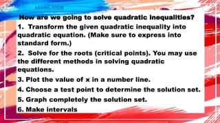 ASSIMILATION
How are we going to solve quadratic inequalities?
1. Transform the given quadratic inequality into
quadratic equation. (Make sure to express into
standard form.)
2. Solve for the roots (critical points). You may use
the different methods in solving quadratic
equations.
3. Plot the value of x in a number line.
4. Choose a test point to determine the solution set.
5. Graph completely the solution set.
6. Make intervals
 