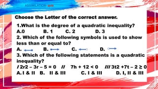 ASSIMILATION- quiz
Choose the Letter of the correct answer.
1.What is the degree of a quadratic inequality?
A.0 B. 1 C. 2 D. 3
2. Which of the following symbols is used to show
less than or equal to?
A. B. C. D.
3. Which of the following statements is a quadratic
inequality?
I 2r2 – 3r – 5 = 0 II 7h + 12 < 0 III 3t2 +7t – 2 ≥ 0
A. I & II B. II & III C. I & III D. I, II & III
 