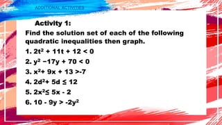 ADDITIONAL ACTIVITIES
Activity 1:
Find the solution set of each of the following
quadratic inequalities then graph.
1. 2t2 + 11t + 12 < 0
2. y2 −17y + 70 < 0
3. x2+ 9x + 13 >-7
4. 2d2+ 5d ≤ 12
5. 2x2≤ 5x - 2
6. 10 - 9y > -2y2
 