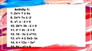 ADDITIONAL ACTIVITIES
Activity 1:
7. 2x2+ 7 ≥ 9x
8. 3x2+ 7x ≤ -2
9. x2- x - 2 > 0
10. 2k2+ 3k - 2 > 0
11. t2 + 2t - 2 < 0
12. 10 - 3x ≤ x213.
13. x2+ 4 ≥ 2x2- 3x
14. 4 < 13x − 3x2
15. 6x – x2 > 8
 