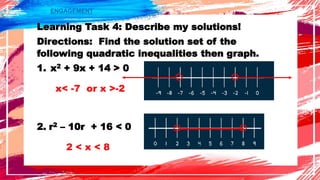 ENGAGEMENT
Learning Task 4: Describe my solutions!
Directions: Find the solution set of the
following quadratic inequalities then graph.
1. x2 + 9x + 14 > 0
2. r2 – 10r + 16 < 0
x< -7 or x >-2
2 < x < 8
 