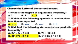 ASSIMILATION- quiz
Choose the Letter of the correct answer.
1.What is the degree of a quadratic inequality?
A.0 B. 1 C. 2 D. 3
2. Which of the following symbols is used to show
less than or equal to?
A. B. C. D.
3. Which of the following statements is a quadratic
inequality?
A. 2r2 – 3r – 5 = 0 B. 7h + 12 < 0
C. 3t2 +7t – 2 ≥ 0 D. s2 + 8s + 15 = 0
 