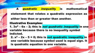 DEVELOPMENT
A quadratic inequality is mathematical
statement that relates a quadratic expression as
either less than or greater than another.
Illustrative Examples:
1. 3x2 – 6x – 2; this is not quadratic inequality in one
variable because there is no inequality symbol
indicted.
2. x2 – 2x – 5 = 0; this is not quadratic inequality in
one variable because symbol used is equal sign. It
is quadratic equation in one variable.
 