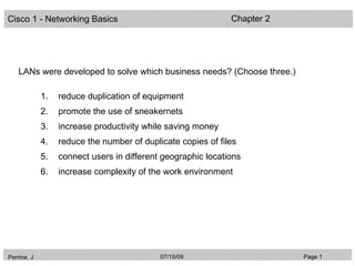 Cisco 1 - Networking Basics                                   Chapter 2




    LANs were developed to solve which business needs? (Choose three.)

             1.   reduce duplication of equipment
             2.   promote the use of sneakernets
             3.   increase productivity while saving money
             4.   reduce the number of duplicate copies of files
             5.   connect users in different geographic locations
             6.   increase complexity of the work environment




Perrine. J                                  07/15/09                      Page 1
 