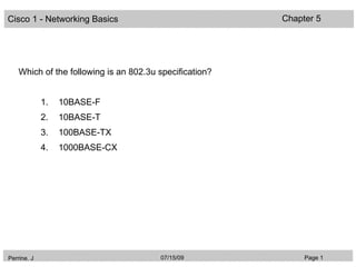 Cisco 1 - Networking Basics                              Chapter 5




    Which of the following is an 802.3u specification?


             1.   10BASE-F
             2.   10BASE-T
             3.   100BASE-TX
             4.   1000BASE-CX




Perrine. J                              07/15/09              Page 1
 