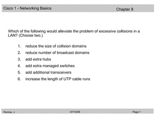 Cisco 1 - Networking Basics                                         Chapter 8




    Which of the following would alleviate the problem of excessive collisions in a
    LAN? (Choose two.)

             1.   reduce the size of collision domains
             2.   reduce number of broadcast domains
             3.   add extra hubs
             4.   add extra managed switches
             5.   add additional transceivers
             6.   increase the length of UTP cable runs




Perrine. J                                  07/15/09                          Page 1
 