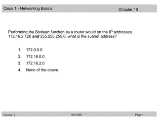 Cisco 1 - Networking Basics                                      Chapter 10




    Performing the Boolean function as a router would on the IP addresses
    172.16.2.120 and 255.255.255.0, what is the subnet address?


             1.   172.0.0.0
             2.   172.16.0.0
             3.   172.16.2.0
             4.   None of the above




Perrine. J                             07/15/09                             Page 1
 