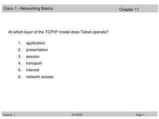 Cisco 1 - Networking Basics                                   Chapter 11




    At which layer of the TCP/IP model does Telnet operate?

             1.   application
             2.   presentation
             3.   session
             4.   transport
             5.   internet
             6.   network access




Perrine. J                            07/15/09                        Page 1
 