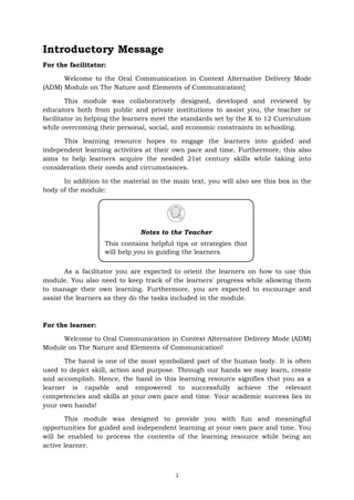 1
Introductory Message
For the facilitator:
Welcome to the Oral Communication in Context Alternative Delivery Mode
(ADM) Module on The Nature and Elements of Communication!
This module was collaboratively designed, developed and reviewed by
educators both from public and private institutions to assist you, the teacher or
facilitator in helping the learners meet the standards set by the K to 12 Curriculum
while overcoming their personal, social, and economic constraints in schooling.
This learning resource hopes to engage the learners into guided and
independent learning activities at their own pace and time. Furthermore, this also
aims to help learners acquire the needed 21st century skills while taking into
consideration their needs and circumstances.
In addition to the material in the main text, you will also see this box in the
body of the module:
As a facilitator you are expected to orient the learners on how to use this
module. You also need to keep track of the learners' progress while allowing them
to manage their own learning. Furthermore, you are expected to encourage and
assist the learners as they do the tasks included in the module.
For the learner:
Welcome to Oral Communication in Context Alternative Delivery Mode (ADM)
Module on The Nature and Elements of Communication!
The hand is one of the most symbolized part of the human body. It is often
used to depict skill, action and purpose. Through our hands we may learn, create
and accomplish. Hence, the hand in this learning resource signifies that you as a
learner is capable and empowered to successfully achieve the relevant
competencies and skills at your own pace and time. Your academic success lies in
your own hands!
This module was designed to provide you with fun and meaningful
opportunities for guided and independent learning at your own pace and time. You
will be enabled to process the contents of the learning resource while being an
active learner.
Notes to the Teacher
This contains helpful tips or strategies that
will help you in guiding the learners.
 