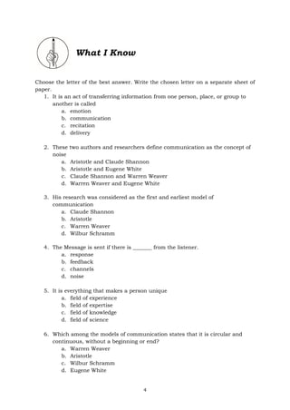 4
What I Know
Choose the letter of the best answer. Write the chosen letter on a separate sheet of
paper.
1. It is an act of transferring information from one person, place, or group to
another is called
a. emotion
b. communication
c. recitation
d. delivery
2. These two authors and researchers define communication as the concept of
noise
a. Aristotle and Claude Shannon
b. Aristotle and Eugene White
c. Claude Shannon and Warren Weaver
d. Warren Weaver and Eugene White
3. His research was considered as the first and earliest model of
communication
a. Claude Shannon
b. Aristotle
c. Warren Weaver
d. Wilbur Schramm
4. The Message is sent if there is _______ from the listener.
a. response
b. feedback
c. channels
d. noise
5. It is everything that makes a person unique
a. field of experience
b. field of expertise
c. field of knowledge
d. field of science
6. Which among the models of communication states that it is circular and
continuous, without a beginning or end?
a. Warren Weaver
b. Aristotle
c. Wilbur Schramm
d. Eugene White
 