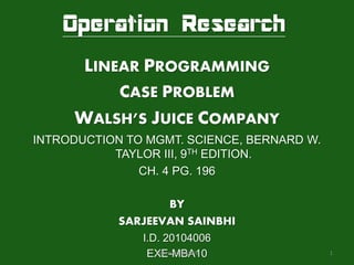 Operation Research
       LINEAR PROGRAMMING
            CASE PROBLEM
     WALSH’S JUICE COMPANY
INTRODUCTION TO MGMT. SCIENCE, BERNARD W.
           TAYLOR III, 9TH EDITION.
               CH. 4 PG. 196

                   BY
            SARJEEVAN SAINBHI
               I.D. 20104006
                EXE-MBA10
                  Sarjeevan Sainbhi         1
 