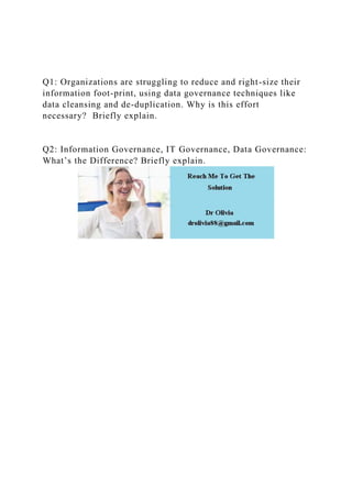 Q1: Organizations are struggling to reduce and right-size their
information foot-print, using data governance techniques like
data cleansing and de-duplication. Why is this effort
necessary? Briefly explain.
Q2: Information Governance, IT Governance, Data Governance:
What’s the Difference? Briefly explain.
 