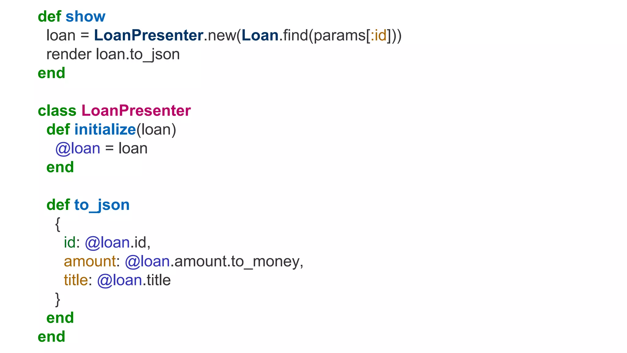 def show
loan = LoanPresenter.new(Loan.find(params[:id]))
render loan.to_json
end
class LoanPresenter
def initialize(loan)
@loan = loan
end
def to_json
{
id: @loan.id,
amount: @loan.amount.to_money,
title: @loan.title
}
end
end
 
