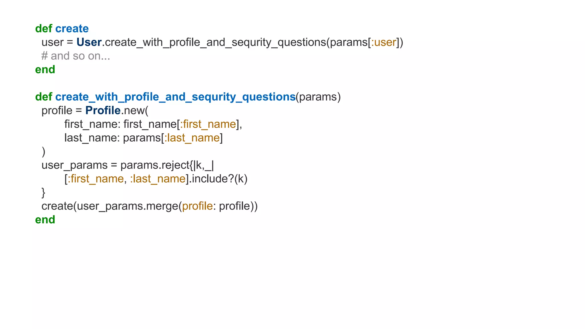 def create
user = User.create_with_profile_and_sequrity_questions(params[:user])
# and so on...
end
def create_with_profile_and_sequrity_questions(params)
profile = Profile.new(
first_name: first_name[:first_name],
last_name: params[:last_name]
)
user_params = params.reject{|k,_|
[:first_name, :last_name].include?(k)
}
create(user_params.merge(profile: profile))
end
 