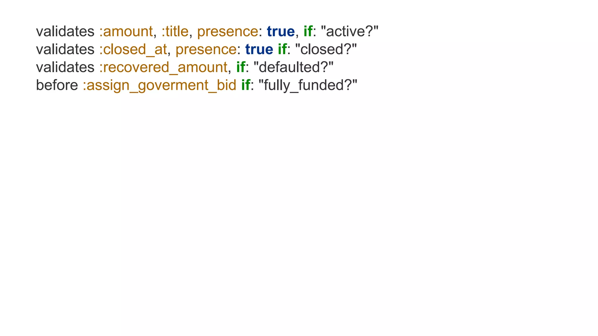 validates :amount, :title, presence: true, if: "active?"
validates :closed_at, presence: true if: "closed?"
validates :recovered_amount, if: "defaulted?"
before :assign_goverment_bid if: "fully_funded?"
 